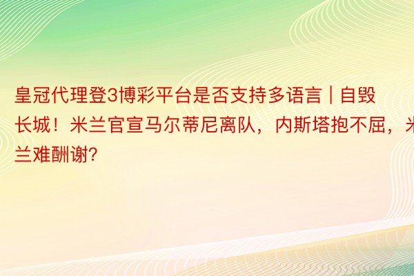 皇冠代理登3博彩平台是否支持多语言 | 自毁长城！米兰官宣马尔蒂尼离队，内斯塔抱不屈，米兰难酬谢？