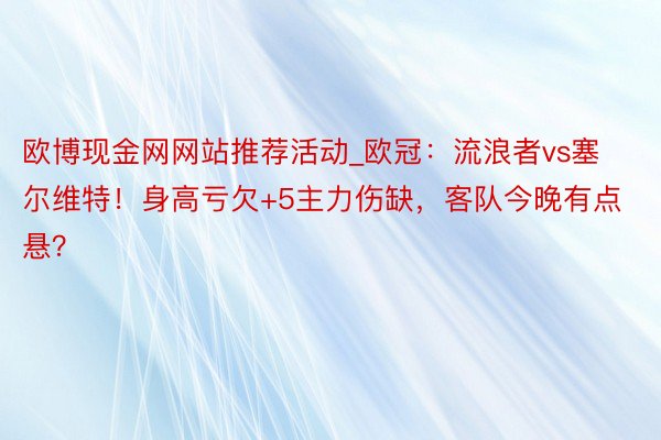 欧博现金网网站推荐活动_欧冠：流浪者vs塞尔维特！身高亏欠+5主力伤缺，客队今晚有点悬？