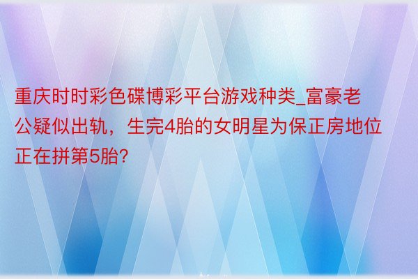 重庆时时彩色碟博彩平台游戏种类_富豪老公疑似出轨，生完4胎的女明星为保正房地位正在拼第5胎？