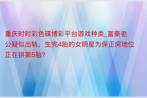 重庆时时彩色碟博彩平台游戏种类_富豪老公疑似出轨,生完4胎的女明星为保正房地位正在拼第5胎?