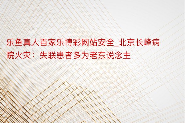 乐鱼真人百家乐博彩网站安全_北京长峰病院火灾：失联患者多为老东说念主