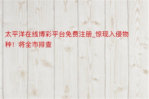 太平洋在线博彩平台免费注册_惊现入侵物种！将全市排查