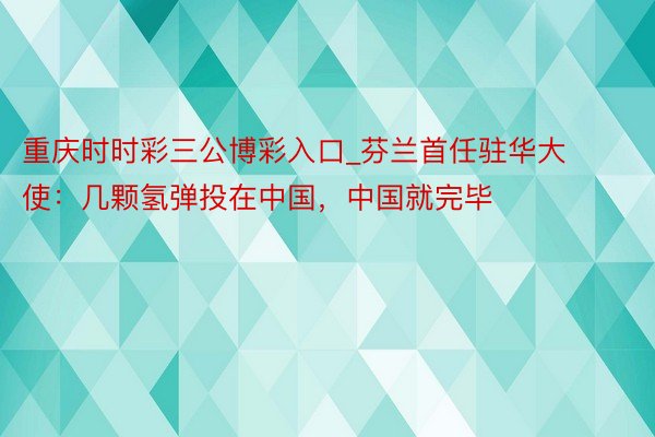 重庆时时彩三公博彩入口_芬兰首任驻华大使：几颗氢弹投在中国，中国就完毕